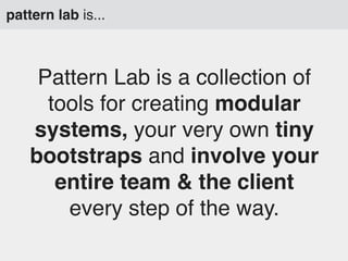 pattern lab is...

Pattern Lab is a collection of
tools for creating modular
systems, your very own tiny
bootstraps and involve your
entire team & the client
every step of the way.

 
