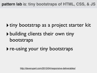 pattern lab is: tiny bootstraps of HTML, CSS, & JS

‣ tiny bootstrap as a project starter kit
‣ building clients their own tiny
bootstraps

‣ re-using your tiny bootstraps
http://daverupert.com/2013/04/responsive-deliverables/

 