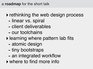 a roadmap for the short talk

‣ rethinking the web design process
- linear vs. spiral
- client deliverables
- our toolchains
‣ learning where pattern lab ﬁts
- atomic design
- tiny bootstraps
- an integrated workﬂow
‣ where to ﬁnd more info

 