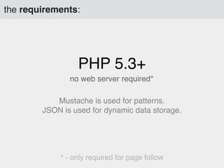 the requirements:

PHP 5.3+
no web server required*
Mustache is used for patterns.
JSON is used for dynamic data storage.

* - only required for page follow

 