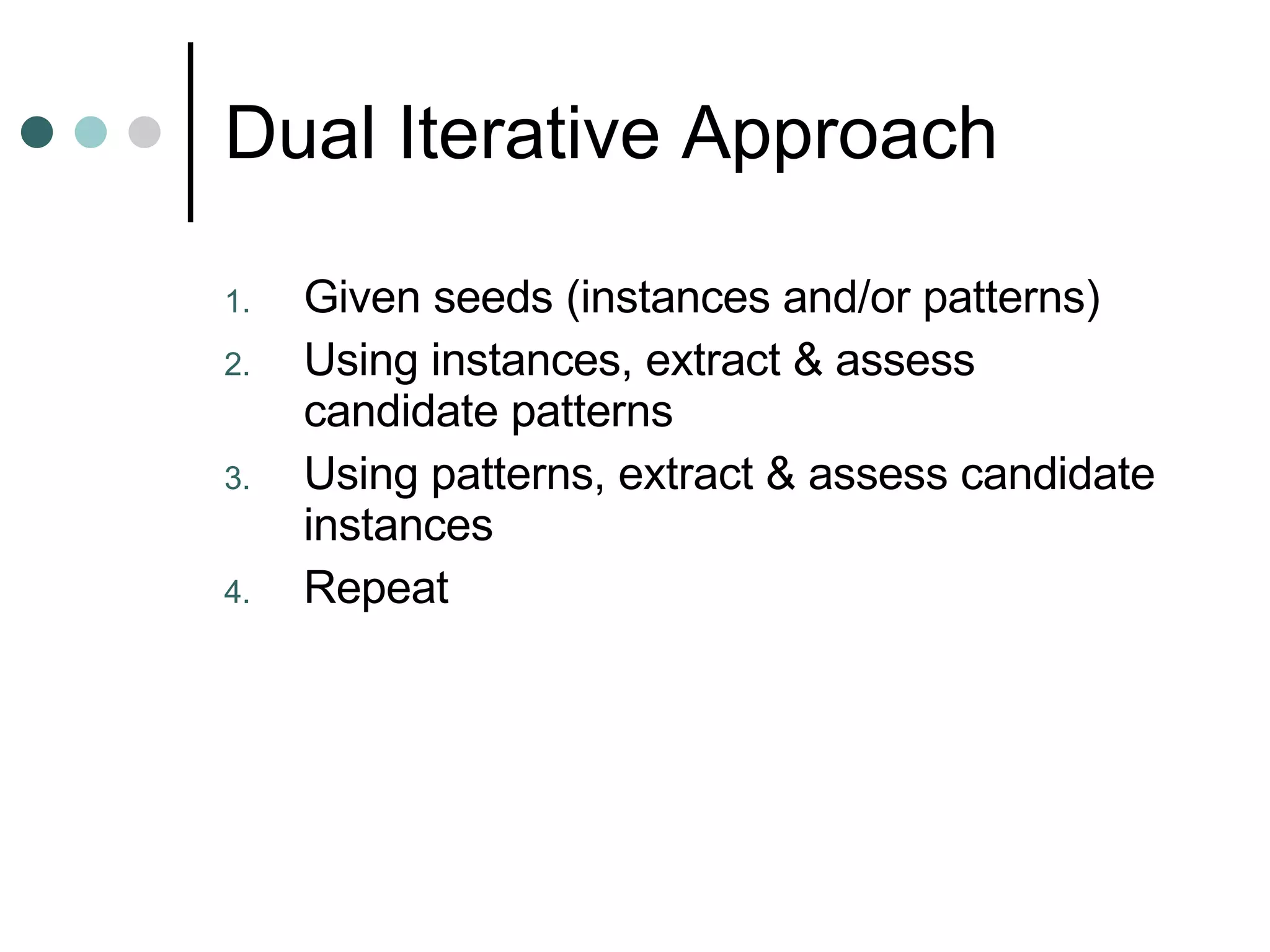 Dual Iterative Approach Given seeds (instances and/or patterns) Using instances, extract & assess candidate patterns  Using patterns, extract & assess candidate instances Repeat  