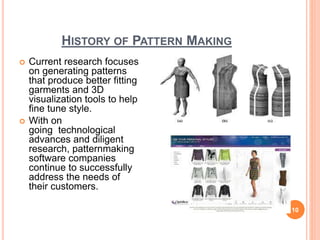 HISTORY OF PATTERN MAKING
 Current research focuses
on generating patterns
that produce better fitting
garments and 3D
visualization tools to help
fine tune style.
 With on
going technological
advances and diligent
research, patternmaking
software companies
continue to successfully
address the needs of
their customers.
10
 