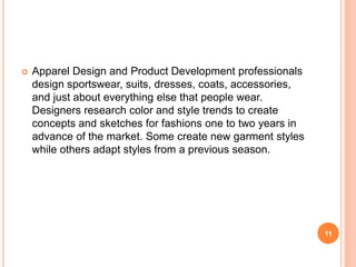  Apparel Design and Product Development professionals
design sportswear, suits, dresses, coats, accessories,
and just about everything else that people wear.
Designers research color and style trends to create
concepts and sketches for fashions one to two years in
advance of the market. Some create new garment styles
while others adapt styles from a previous season.
11
 