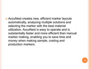  AccuNest creates new, efficient marker layouts
automatically, analyzing multiple solutions and
selecting the marker with the best material
utilization. AccuNest is easy to operate and is
substantially faster and more efficient than manual
marker making, enabling you to save time and
money when making sample, costing and
production markers.
14
 
