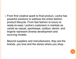  From first creative spark to final product, Lectra has
powerful solutions to address the entire fashion
product lifecycle. From fast fashion to luxury to
ready-to-wear, Lectra’s customers in markets as
varied as casual, sportswear, outdoor, denim, and
lingerie represent diverse development and
sourcing models.
Beyond suppliers and manufacturers, they are the
brands. you love and the stores where you shop.
15
 