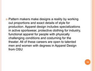 Pattern makers make designs a reality by working
out proportions and exact details of style for
production. Apparel design includes specializations
in active sportswear, protective clothing for industry,
functional apparel for people with physically
challenging conditions and costuming for the
theater. All of these careers are open to talented
men and women with degrees in Apparel Design
from OSU
16
 
