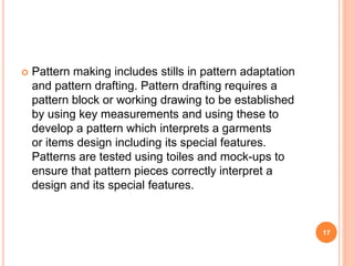  Pattern making includes stills in pattern adaptation
and pattern drafting. Pattern drafting requires a
pattern block or working drawing to be established
by using key measurements and using these to
develop a pattern which interprets a garments
or items design including its special features.
Patterns are tested using toiles and mock-ups to
ensure that pattern pieces correctly interpret a
design and its special features.
17
 
