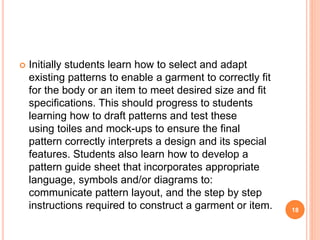  Initially students learn how to select and adapt
existing patterns to enable a garment to correctly fit
for the body or an item to meet desired size and fit
specifications. This should progress to students
learning how to draft patterns and test these
using toiles and mock-ups to ensure the final
pattern correctly interprets a design and its special
features. Students also learn how to develop a
pattern guide sheet that incorporates appropriate
language, symbols and/or diagrams to:
communicate pattern layout, and the step by step
instructions required to construct a garment or item. 18
 