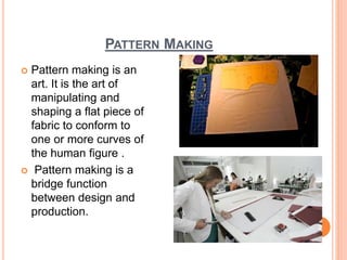 PATTERN MAKING
 Pattern making is an
art. It is the art of
manipulating and
shaping a flat piece of
fabric to conform to
one or more curves of
the human figure .
 Pattern making is a
bridge function
between design and
production.
2
 