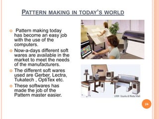 PATTERN MAKING IN TODAY’S WORLD
 Pattern making today
has become an easy job
with the use of the
computers.
 Now-a-days different soft
wares are available in the
market to meet the needs
of the manufacturers.
 The different soft wares
used are Gerber, Lectra,
Tukatech , OptiTex etc.
 These softwares has
made the job of the
Pattern master easier.
24
 