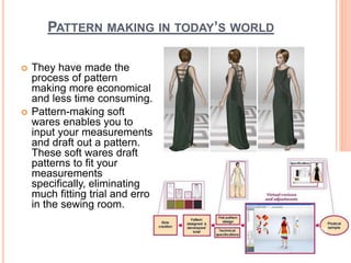 PATTERN MAKING IN TODAY’S WORLD
 They have made the
process of pattern
making more economical
and less time consuming.
 Pattern-making soft
wares enables you to
input your measurements
and draft out a pattern.
These soft wares draft
patterns to fit your
measurements
specifically, eliminating
much fitting trial and error
in the sewing room.
25
 