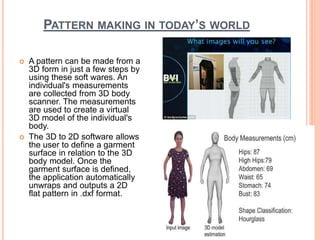PATTERN MAKING IN TODAY’S WORLD
 A pattern can be made from a
3D form in just a few steps by
using these soft wares. An
individual's measurements
are collected from 3D body
scanner. The measurements
are used to create a virtual
3D model of the individual's
body.
 The 3D to 2D software allows
the user to define a garment
surface in relation to the 3D
body model. Once the
garment surface is defined,
the application automatically
unwraps and outputs a 2D
flat pattern in .dxf format.
26
 