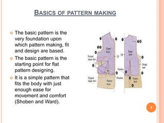 BASICS OF PATTERN MAKING
 The basic pattern is the
very foundation upon
which pattern making, fit
and design are based.
 The basic pattern is the
starting point for flat
pattern designing.
 It is a simple pattern that
fits the body with just
enough ease for
movement and comfort
(Shoben and Ward).
5
 