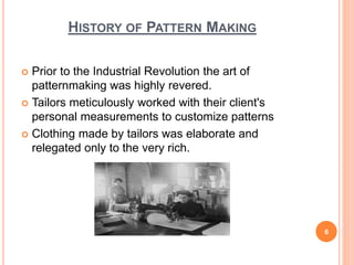 HISTORY OF PATTERN MAKING
 Prior to the Industrial Revolution the art of
patternmaking was highly revered.
 Tailors meticulously worked with their client's
personal measurements to customize patterns
 Clothing made by tailors was elaborate and
relegated only to the very rich.
6
 