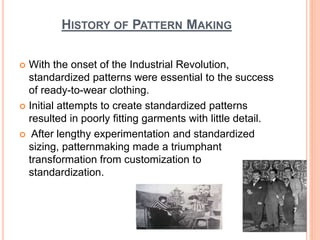 HISTORY OF PATTERN MAKING
 With the onset of the Industrial Revolution,
standardized patterns were essential to the success
of ready-to-wear clothing.
 Initial attempts to create standardized patterns
resulted in poorly fitting garments with little detail.
 After lengthy experimentation and standardized
sizing, patternmaking made a triumphant
transformation from customization to
standardization.
7
 