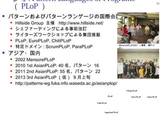 参考 : Pattern Languages of Programs
        （ PLoP ）
                                                                                                        11



   パターンおよびパターンランゲージの国際会議
       Hillside Group 主催 http://www.hillside.net/
       シェファーディングによる事前改訂
       ライターズワークショップによる集団推敲
       PLoP, EuroPLoP, ChiliPLoP
       特定ドメイン : ScrumPLoP, ParaPLoP                                     MensorePLoP2001 （撮影 : 瀬戸川
                                                                         氏）

   アジア・国内
       2002 MensorePLoP
       2010 1st AsianPLoP: 40 名、パターン 16
       2011 2nd AsianPLoP: 55 名、パターン 22
       2013 3rd AsianPLoP （仮） 9 月上旬
       http://patterns-wg.fuka.info.waseda.ac.jp/asianplop/
                                                                              Viking PLoP

                                                              PLoP                 Euro PLoP   Asian PLoP


                                                 Chili PLoP



                                                        Sugarloaf PLoP
 