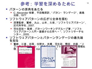 参考 : 学習を深めるために                              12



   パターンの原典をあたる
       C. Alexander 他著 , 平田翰那訳 , “ パタン・ランゲージ” , 鹿島
        出版 , 1977
   ソフトウェアパターンの広がり全体を掴む
       深澤監修 , 鷲崎 , 丸山 , 山本 , 久保 , “ ソフトウェアパターン” ,
        近代科学社 , 2007.
       羽生田栄一 監修 , パターンワーキンググループ著 , " ソフト
        ウェアパターン入門～基礎から応用へ～ ", ソフトリサーチセ
        ンター , 2005.
   ソフトウェアパターンとパターンランゲージの最先端
    を知る
       鷲崎 , 江渡 , 吉岡 , 位野木 , 本橋 , 羽生田 , 懸田 , 井庭 , “ ソ
        フトウェアパターン － 時を超えるソフトウェアの道 ", 情報処
        理 , 情報処理学会 , Vol.52, No.9, 2011.
 