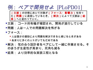 例 : ペアで開発せよ [PLoPD01]
    （文脈）の状態において対象が（フォース・影響力）を持っ
    た（問題）に直面しているとき、（解決）によって文脈は（結
    果）へと変わっていく。
 文脈： コード所有権が確認され、開発が進行している
 問題：人は一人での問題解決を怖がる

 フォース：

     人は誰かの援助により問題を解決できると感じるときがある
     あまりに多くの人々がいてもだめである


 解決： 気の会う設計者をペアにして一緒に作業させる。そ
  のほうが生産性が高まり、死角も減る
 結果： より効率的な実装工程となる




                                    3
 