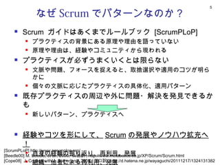 5

               なぜ Scrum でパターンなのか？
        Scrum ガイドはあくまでルールブック [ScrumPLoP]
             プラクティスの背景にある原理や理由を語っていない
             原理や理由は、経験やコミュニティから現われる
        プラクティスが必ずうまくいくとは限らない
             文脈や問題、フォースを捉えると、取捨選択や適用のコツが明ら
              かに
             個々の文脈に応じたプラクティスの具体化、適用パターン
        既存プラクティスの周辺や外に問題・解決を発見できるか
         も
             新しいパターン、プラクティスへ


        経験やコツを形にして、 Scrum の発展やノウハウ拡充へ
         ！
[ScrumPLoP] http://www.scrumplop.org/
            自身の経験の振り返り、再利用、発展
[Beedle00] M. Beedle, et al., 2000, 山田訳 , http://www.metabolics.co.jp/XP/Scrum/Scrum.html
[Cope08] J. Coplien with J. Sutherland, 2008, 川口訳 , http://d.hatena.ne.jp/wayaguchi/20111217/1324131382
            組織・他者による再利用、発展
 