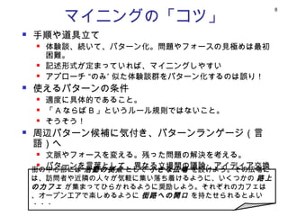 マイニングの「コツ」
                                          8




   手順や道具立て
       体験談、続いて、パターン化。問題やフォースの見極めは最初
        困難。
       記述形式が定まっていれば、マイニングしやすい
       アプローチ “のみ” 似た体験談群をパターン化するのは誤り！
   使えるパターンの条件
       適度に具体的であること。
       「 A ならば B 」というルール規則ではないこと。
       そうそう！
   周辺パターン候補に気付き、パターンランゲージ（言
    語）へ
      文脈やフォースを変える。残った問題の解決を考える。
      パターンを言葉として、異なる立場間の議論・アイディア交換
    街の中心部には 活動の拠点 として 小さな広場 を設けよう。その広場に
       可能に
    は、訪問者や近隣の人々が気軽に集い落ち着けるように、いくつかの 路上
      言葉が言葉を生む（創造性）
    のカフェ が集まってひらかれるように奨励しよう。それぞれのカフェは
    、オープンエアで楽しめるように 街路への開口 を持たせられるとよい
    ・・・
 