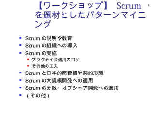 【ワークショップ】 Scrum     9



        を題材としたパターンマイニ
        ング
   Scrum の説明や教育
   Scrum の組織への導入
   Scrum の実施
       プラクティス適用のコツ
       その他の工夫
   Scrum と日本的商習慣や契約形態
   Scrum の大規模開発への適用
   Scrum の分散・オフショア開発への適用
   （その他）
 