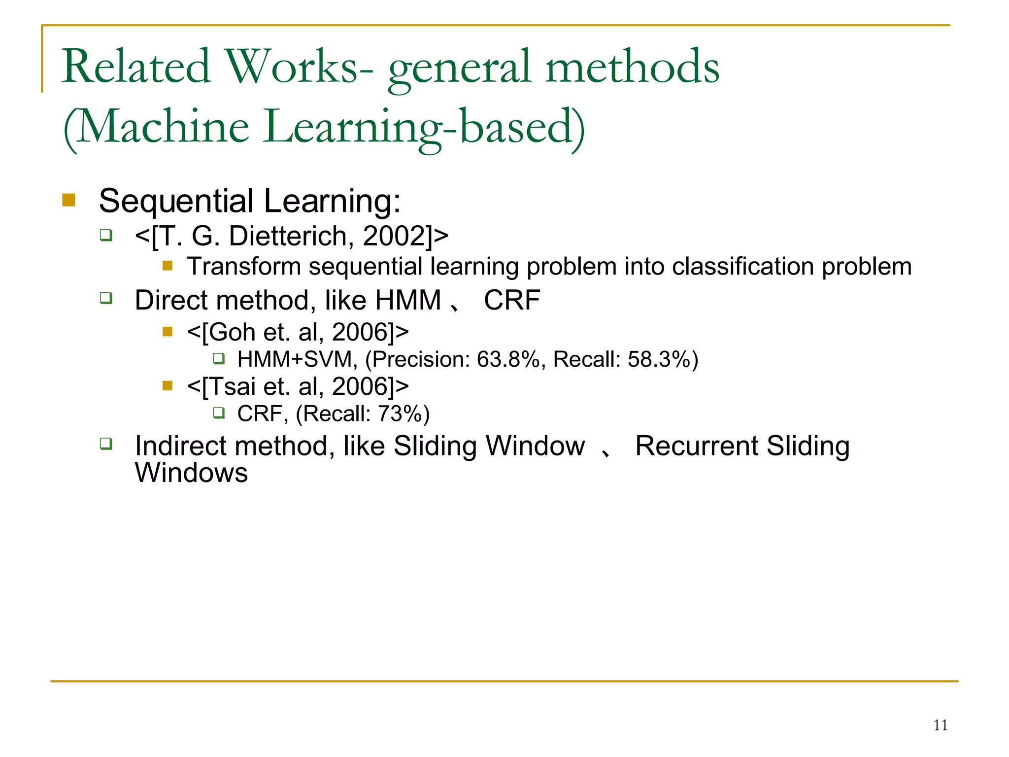 Related Works- general methods  (Machine Learning-based) Sequential Learning: <[T. G. Dietterich, 2002]> Transform sequential learning problem into classification problem Direct method, like HMM 、 CRF <[Goh et. al, 2006]> HMM+SVM, (Precision: 63.8%, Recall: 58.3%) <[Tsai et. al, 2006]> CRF, (Recall: 73%) Indirect method, like Sliding Window  、 Recurrent Sliding Windows 