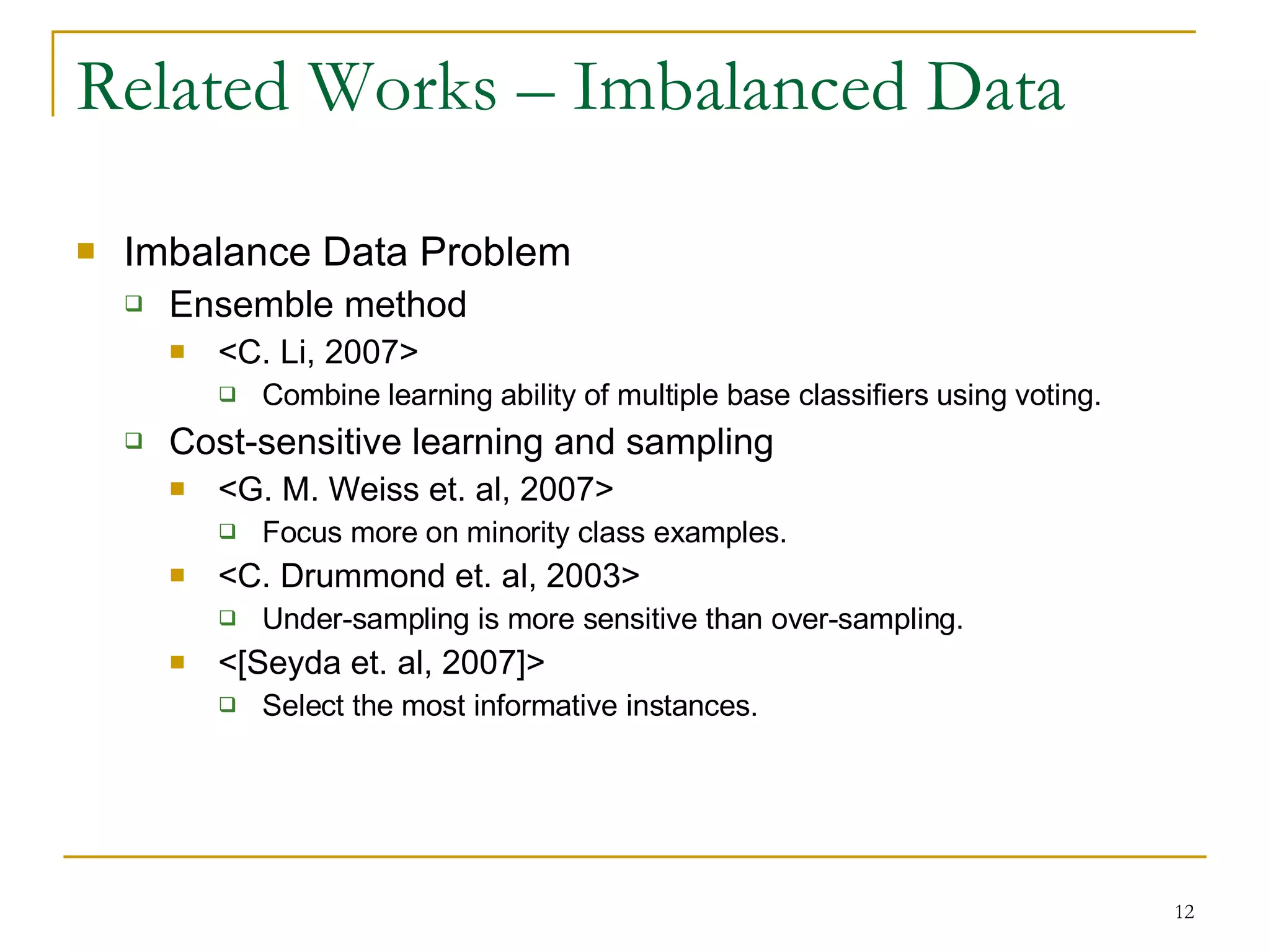 Related Works – Imbalanced Data Imbalance Data Problem Ensemble method <C. Li, 2007> Combine learning ability of multiple base classifiers using voting. Cost-sensitive learning and sampling <G. M. Weiss et. al, 2007> Focus more on minority class examples. <C. Drummond et. al, 2003> Under-sampling is more sensitive than over-sampling. <[Seyda et. al, 2007]> Select the most informative instances. 