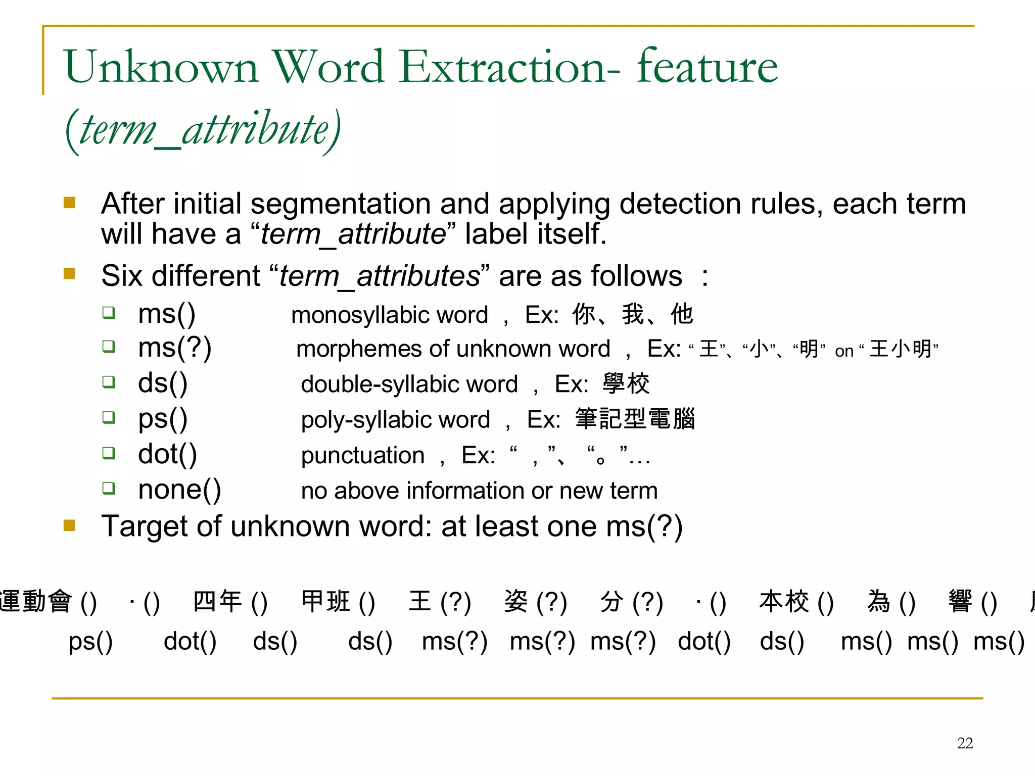 Unknown Word Extraction-  feature ( term_attribute) After initial segmentation and applying detection rules, each term will have a “ term_attribute ” label itself. Six different “ term_attributes ” are as follows ：  ms()  monosyllabic word ， Ex:  你、我、他 ms(?)    morphemes of unknown word ， Ex:  “ 王 ”、“ 小 ”、“ 明 ”  on “ 王小明 ” ds()    double-syllabic word ， Ex:  學校 ps()    poly-syllabic word ， Ex:  筆記型電腦 dot()    punctuation ， Ex:  “ ，”、 “。”… none()    no above information or new term  Target of unknown word: at least one ms(?) 運動會 () 　‧ () 　四年 () 　甲班 () 　王 (?) 　姿 (?) 　分 (?) 　‧ () 　本校 () 　為 () 　響 () 　應 () ps()  dot()  ds()  ds()  ms(?)  ms(?)  ms(?)  dot()  ds()  ms()  ms()  ms() 
