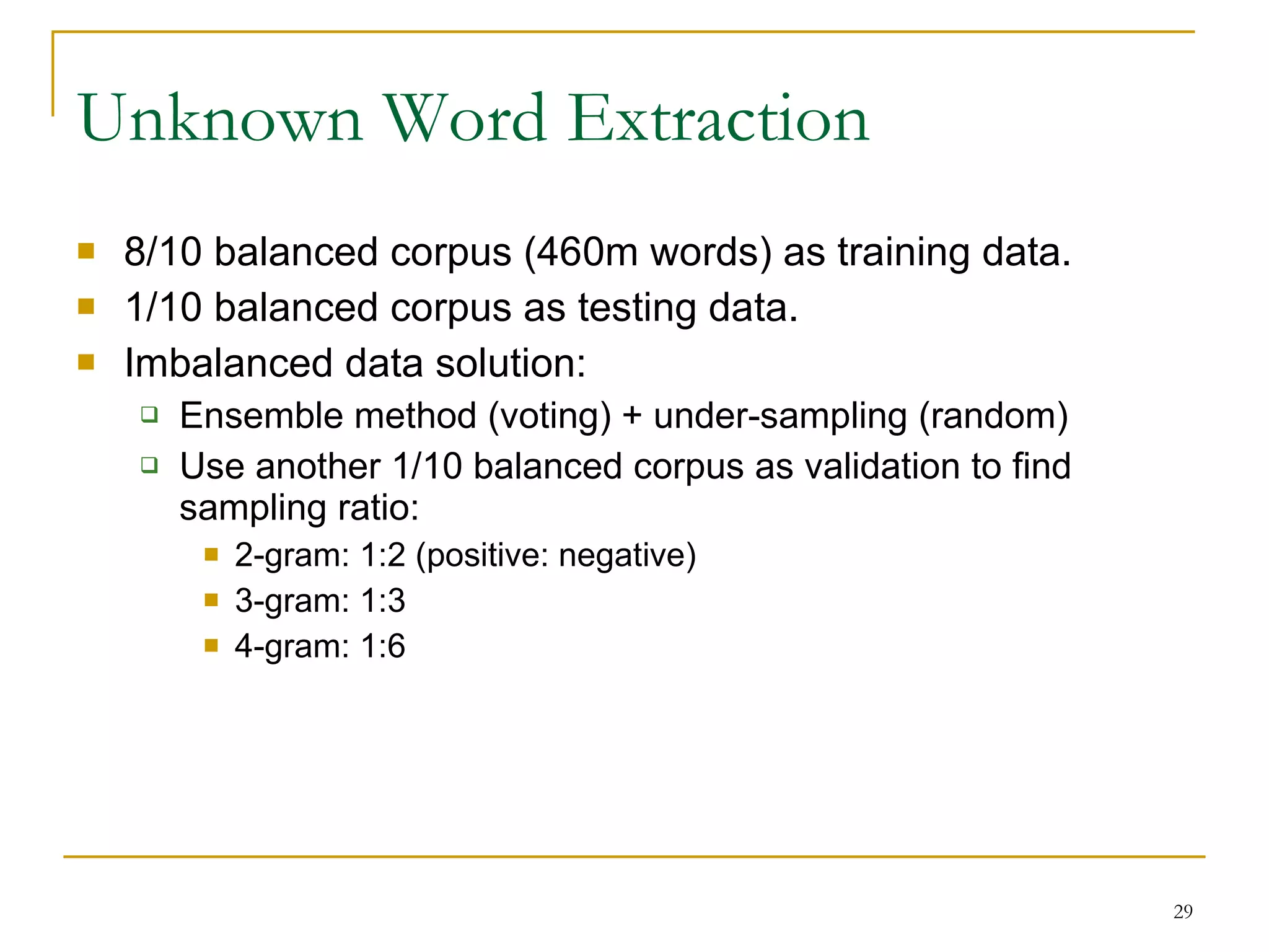 Unknown Word Extraction 8/10 balanced corpus (460m words) as training data. 1/10 balanced corpus as testing data. Imbalanced data solution: Ensemble method (voting) + under-sampling (random) Use another 1/10 balanced corpus as validation to find sampling ratio: 2-gram: 1:2 (positive: negative) 3-gram: 1:3 4-gram: 1:6 