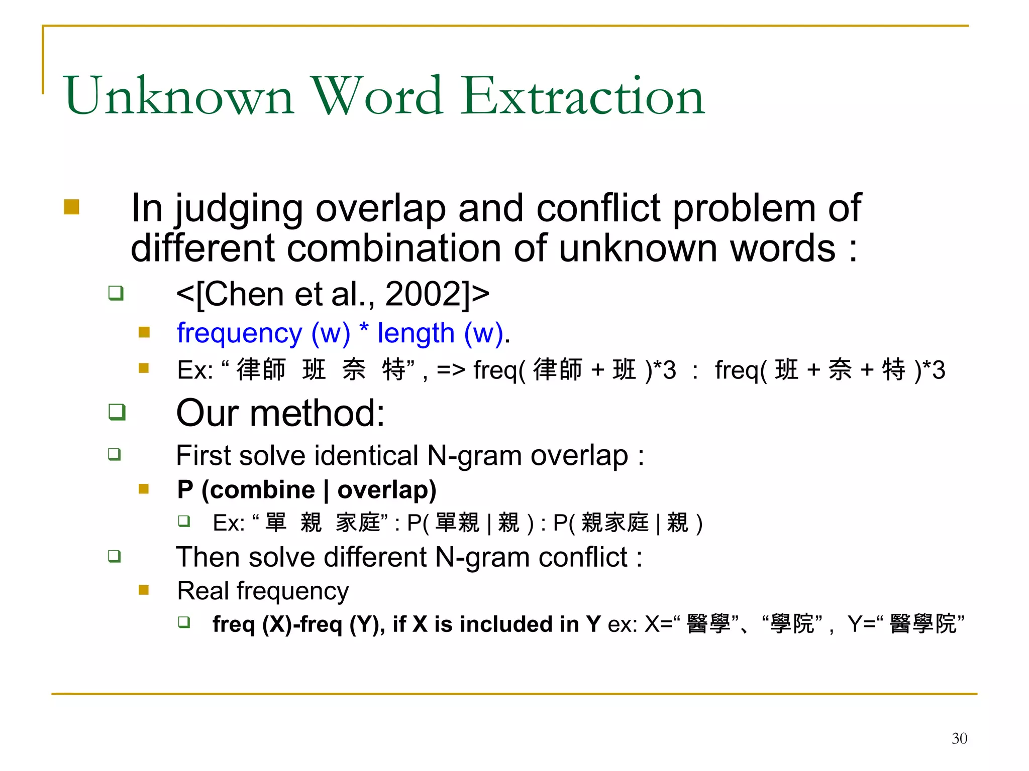 Unknown Word Extraction In judging overlap and conflict problem of different combination of unknown words : <[Chen et al., 2002]> frequency (w) * length (w) . Ex: “ 律師  班  奈  特” , => freq( 律師 + 班 )*3 ： freq( 班 + 奈 + 特 )*3 Our method:  First solve identical N-gram  overlap  :  P (combine | overlap)   Ex: “ 單  親  家庭” : P( 單親 | 親 ) : P( 親家庭 | 親 ) Then solve different N-gram conflict :  Real frequency freq (X)-freq (Y), if X is included in Y  ex: X=“ 醫學”、“學院” ,  Y=“ 醫學院” 