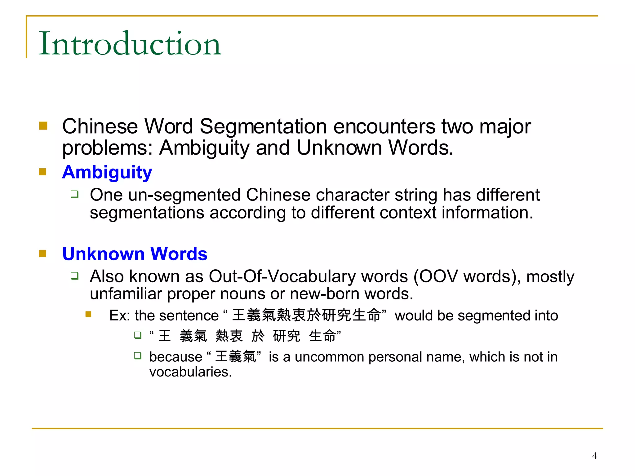 Introduction Chinese Word Segmentation encounters two major problems: Ambiguity and Unknown Words. Ambiguity One un-segmented Chinese character string has different segmentations according to different context information.  Unknown Words Also known as Out-Of-Vocabulary words (OOV words),  mostly unfamiliar proper nouns or new-born words.  Ex: the sentence “ 王義氣熱衷於研究生命”  would be segmented into “ 王  義氣  熱衷  於  研究  生命” because “ 王義氣”  is a uncommon personal name, which is not in vocabularies. 