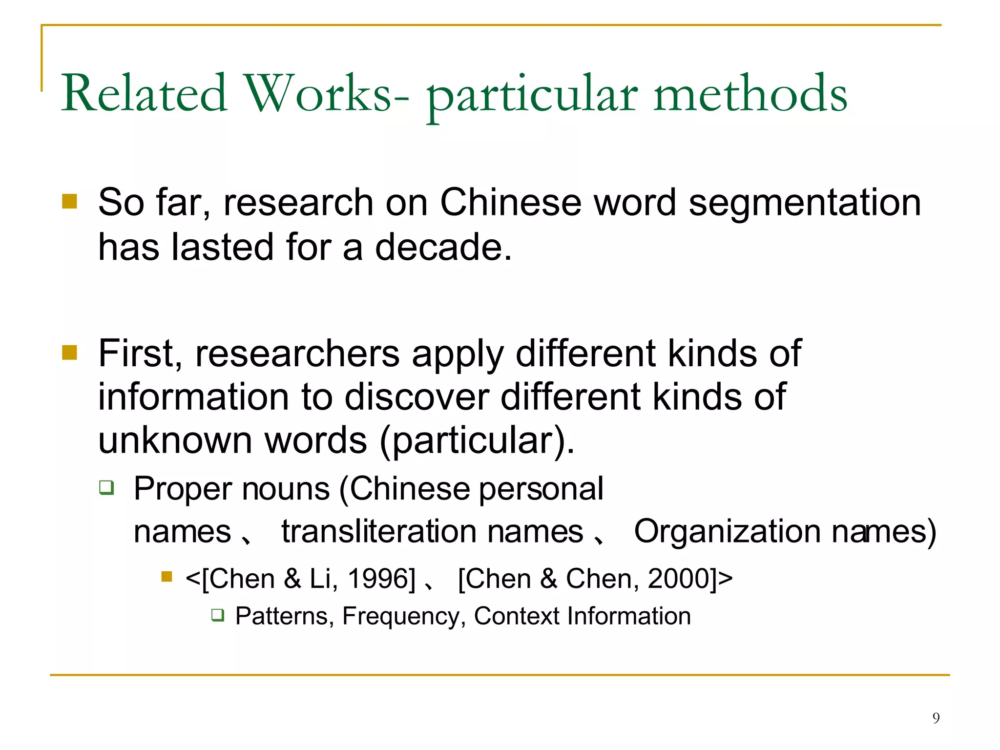 Related Works- particular methods So far, research on Chinese word segmentation has lasted for a decade.   First, researchers apply different kinds of information to discover different kinds of unknown words (particular). Proper nouns (Chinese personal names 、 transliteration names 、 Organization names)  <[Chen & Li, 1996] 、 [Chen & Chen, 2000]> Patterns, Frequency, Context Information 
