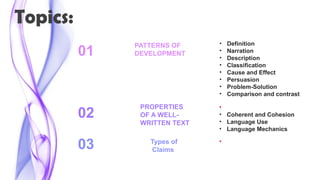 Topics:
• Definition
• Narration
• Description
• Classification
• Cause and Effect
• Persuasion
• Problem-Solution
• Comparison and contrast
02
03
01
PATTERNS OF
DEVELOPMENT
• Text Organization
• Coherent and Cohesion
• Language Use
• Language Mechanics
PROPERTIES
OF A WELL-
WRITTEN TEXT
• Implicit and Explicit State
ments
Types of
Claims
 
