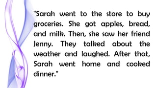 "Sarah went to the store to buy
groceries. She got apples, bread,
and milk. Then, she saw her friend
Jenny. They talked about the
weather and laughed. After that,
Sarah went home and cooked
dinner."
 