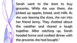 Sarah went to the store to buy
groceries. While she was there, she
picked up apples, bread, and milk. As
she was leaving the store, she ran into
her friend Jenny. They chatted about
the weather and shared a laugh
together. After catching up, Sarah
headed home and cooked dinner with
the groceries she had bought."
 