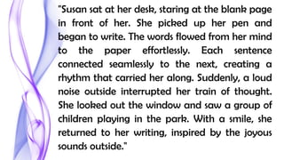 "Susan sat at her desk, staring at the blank page
in front of her. She picked up her pen and
began to write. The words flowed from her mind
to the paper effortlessly. Each sentence
connected seamlessly to the next, creating a
rhythm that carried her along. Suddenly, a loud
noise outside interrupted her train of thought.
She looked out the window and saw a group of
children playing in the park. With a smile, she
returned to her writing, inspired by the joyous
sounds outside."
 