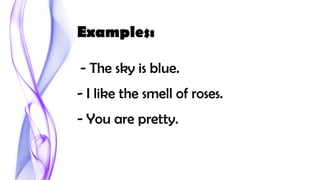 Examples:
- The sky is blue.
- I like the smell of roses.
- You are pretty.
 