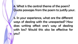 4. What is the central theme of the poem?
Quote passages from the poem to justify your.
5. In your experience, what are the different
ways of dealing with the unexpected? How
does writing affect one’s way of dealing
with loss? Would this also be effective for
you?
 
