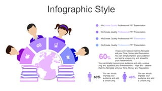Infographic Style

We Create Quality Professional PPT Presentation
We Create Quality Professional PPT Presentation
We Create Quality Professional PPT Presentation
We Create Quality Professional PPT Presentation
60%
You can simply impress your audience and add a unique
zing and appeal to your Presentations. I hope and I believe
that this Template will your Time, Money and Reputation.
I hope and I believe that this Template
will your Time, Money and Reputation.
You can simply impress your audience
and add a unique zing and appeal to
your Presentations.
60% 40%
You can simply
impress your
audience and add
a unique zing.
You can simply
impress your
audience and add
a unique zing.
 