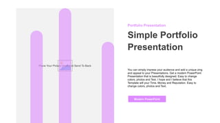Place Your Picture Here And Send To Back
Portfolio Presentation
Simple Portfolio
Presentation
You can simply impress your audience and add a unique zing
and appeal to your Presentations. Get a modern PowerPoint
Presentation that is beautifully designed. Easy to change
colors, photos and Text. I hope and I believe that this
Template will your Time, Money and Reputation. Easy to
change colors, photos and Text.
Modern PowerPoint
 