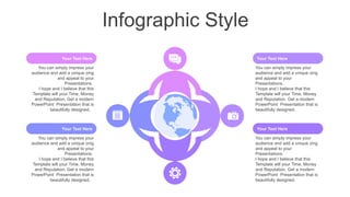 Infographic Style
You can simply impress your
audience and add a unique zing
and appeal to your
Presentations.
I hope and I believe that this
Template will your Time, Money
and Reputation. Get a modern
PowerPoint Presentation that is
beautifully designed.
Your Text Here
You can simply impress your
audience and add a unique zing
and appeal to your
Presentations.
I hope and I believe that this
Template will your Time, Money
and Reputation. Get a modern
PowerPoint Presentation that is
beautifully designed.
Your Text Here
You can simply impress your
audience and add a unique zing
and appeal to your
Presentations.
I hope and I believe that this
Template will your Time, Money
and Reputation. Get a modern
PowerPoint Presentation that is
beautifully designed.
Your Text Here
You can simply impress your
audience and add a unique zing
and appeal to your
Presentations.
I hope and I believe that this
Template will your Time, Money
and Reputation. Get a modern
PowerPoint Presentation that is
beautifully designed.
Your Text Here
 