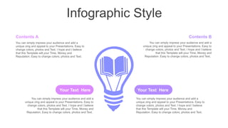 Infographic Style
Contents B
You can simply impress your audience and add a
unique zing and appeal to your Presentations. Easy to
change colors, photos and Text. I hope and I believe
that this Template will your Time, Money and
Reputation. Easy to change colors, photos and Text.
Contents A
You can simply impress your audience and add a
unique zing and appeal to your Presentations. Easy to
change colors, photos and Text. I hope and I believe
that this Template will your Time, Money and
Reputation. Easy to change colors, photos and Text.
Your Text Here
You can simply impress your audience and add a
unique zing and appeal to your Presentations. Easy to
change colors, photos and Text. I hope and I believe
that this Template will your Time, Money and
Reputation. Easy to change colors, photos and Text.
Your Text Here
You can simply impress your audience and add a
unique zing and appeal to your Presentations. Easy to
change colors, photos and Text. I hope and I believe
that this Template will your Time, Money and
Reputation. Easy to change colors, photos and Text.
 