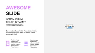 Get a modern PowerPoint Presentation that is
beautifully designed. Easy to change colors,
photos and Text.
AWESOME
SLIDE
LOREM IPSUM DOLOR SIT AMET,
CU USU AGAM INTEGRE IMPEDIT.
LOREM IPSUM
DOLOR SIT AMET,
You can simply
impress your
audience and add
a unique zing and
appeal to your
Presentations.
You can simply
impress your
audience and add
a unique zing and
appeal to your
Presentations.
Your Picture Here
 
