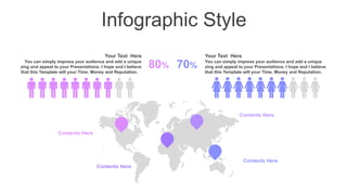Infographic Style
You can simply impress your audience and add a unique
zing and appeal to your Presentations. I hope and I believe
that this Template will your Time, Money and Reputation.
Your Text Here
You can simply impress your audience and add a unique
zing and appeal to your Presentations. I hope and I believe
that this Template will your Time, Money and Reputation.
Your Text Here
80% 70%
Contents Here
Contents Here
Contents Here
Contents Here
 