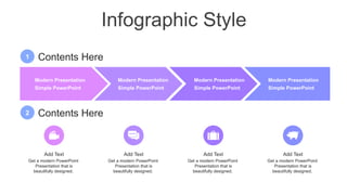 Infographic Style
Modern Presentation
Simple PowerPoint
Modern Presentation
Simple PowerPoint
Modern Presentation
Simple PowerPoint
Modern Presentation
Simple PowerPoint
Add Text
Get a modern PowerPoint
Presentation that is
beautifully designed.
Add Text
Get a modern PowerPoint
Presentation that is
beautifully designed.
Add Text
Get a modern PowerPoint
Presentation that is
beautifully designed.
Add Text
Get a modern PowerPoint
Presentation that is
beautifully designed.
2 Contents Here
1 Contents Here
 