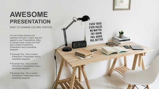 You can simply impress your
audience and add a unique zing and
appeal to your Presentations. Easy
to change colors, photos and Text.
Get a modern PowerPoint
Presentation that is beautifully
designed.
 Example Text : Get a modern
PowerPoint Presentation that is
beautifully designed.
 Example Text : Get a modern
PowerPoint Presentation that is
beautifully designed.
 Example Text : Get a modern
PowerPoint Presentation that is
beautifully designed.
AWESOME
PRESENTATION
EASY TO CHANGE COLORS, PHOTOS.
 