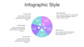 Infographic Style
ALLPPT
Layout
ALLPPT
Layout
ALLPPT
Layout
ALLPPT
Layout
ALLPPT
Layout
Your Text Here
Get a modern PowerPoint
Presentation that is beautifully
designed. Easy to change colors,
photos.
Your Text Here
Get a modern PowerPoint
Presentation that is beautifully
designed. Easy to change colors,
photos.
Your Text Here
Get a modern PowerPoint
Presentation that is beautifully
designed. Easy to change colors,
photos.
Your Text Here
Get a modern PowerPoint Presentation
that is beautifully designed. Easy to
change colors, photos.
Your Text Here
Get a modern PowerPoint Presentation
that is beautifully designed. Easy to
change colors, photos.
 