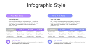 Infographic Style
Content A TITLE B TITLE C TITLE
Content Here Text Here Content Here Text Here
Text Here Content Here Text Here Content Here
Content Here Text Here Content Here Text Here
Content A TITLE B TITLE C TITLE
Content Here Text Here Content Here Text Here
Text Here Content Here Text Here Content Here
Content Here Text Here Content Here Text Here
You can simply impress your audience and add a unique zing
and appeal to your Presentations.
Your Text Here
You can simply impress your audience and add a unique zing
and appeal to your Presentations.
Your Text Here
Get a modern PowerPoint Presentation that is beautifully
designed. I hope and I believe that this Template will your
Time, Money and Reputation. Easy to change colors,
photos and Text.
Your Text Here
Your Text Here
Get a modern PowerPoint Presentation that is beautifully
designed. I hope and I believe that this Template will your
Time, Money and Reputation. Easy to change colors,
photos and Text.
Your Text Here
Your Text Here
 