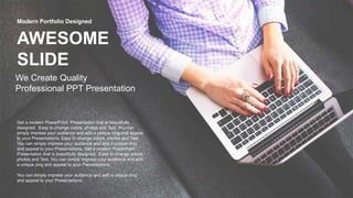 AWESOME
SLIDE
We Create Quality
Professional PPT Presentation
Modern Portfolio Designed
Get a modern PowerPoint Presentation that is beautifully
designed. Easy to change colors, photos and Text. You can
simply impress your audience and add a unique zing and appeal
to your Presentations. Easy to change colors, photos and Text.
You can simply impress your audience and add a unique zing
and appeal to your Presentations. Get a modern PowerPoint
Presentation that is beautifully designed. Easy to change colors,
photos and Text. You can simply impress your audience and add
a unique zing and appeal to your Presentations.
You can simply impress your audience and add a unique zing
and appeal to your Presentations.
 