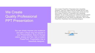 Get a modern PowerPoint Presentation that is beautifully
designed. I hope and I believe that this Template will your Time,
Money and Reputation. Easy to change colors, photos and Text.
Get a modern PowerPoint Presentation that is beautifully
designed. You can simply impress your audience and add a unique
zing and appeal to your Presentations. I hope and I believe that
this Template will your Time, Money and Reputation. Get a modern
PowerPoint Presentation that is beautifully designed.
We Create
Quality Professional
PPT Presentation
You can simply impress your audience
and add a unique zing and appeal to
your Presentations. Easy to change
colors, photos and Text. Get a modern
PowerPoint Presentation that is
beautifully designed.
Place Your Picture Here
 